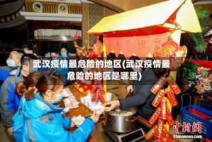 武汉疫情最危险的地区(武汉疫情最危险的地区是哪里)