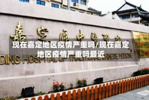 现在嘉定地区疫情严重吗/现在嘉定地区疫情严重吗最近