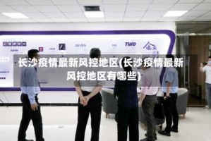 长沙疫情最新风控地区(长沙疫情最新风控地区有哪些)