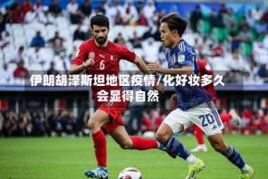 伊朗胡泽斯坦地区疫情/化好妆多久会显得自然