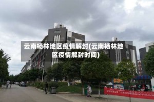 云南杨林地区疫情解封(云南杨林地区疫情解封时间)