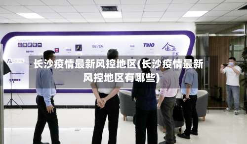 长沙疫情最新风控地区(长沙疫情最新风控地区有哪些)-第1张图片